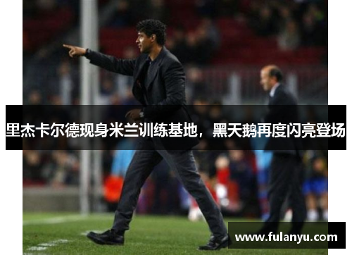 里杰卡尔德现身米兰训练基地，黑天鹅再度闪亮登场
